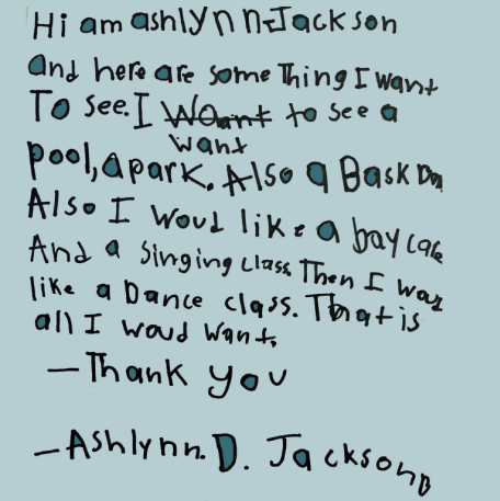 letter than student wrote: "Hi am Ashlynn Jackson and here are something I want to see. I want to see a pool, a park, also a bask ball. Also I would like a daycare and a singing class. Then I was like a dance class. That is all I would want. Thank you. Ashlynn D. Jackson